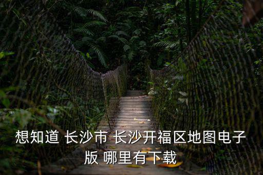 想知道 長沙市 長沙開福區地圖電子版 哪里有下載