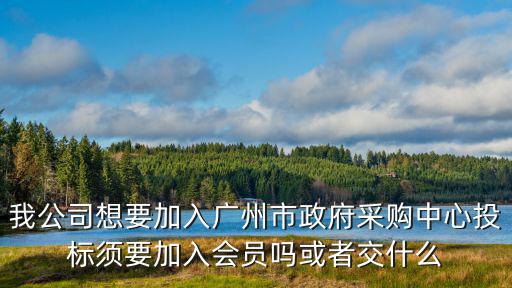 我公司想要加入廣州市政府采購中心投標須要加入會員嗎或者交什么