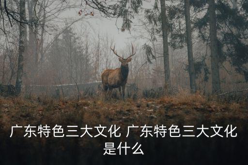 廣東特色三大文化 廣東特色三大文化是什么