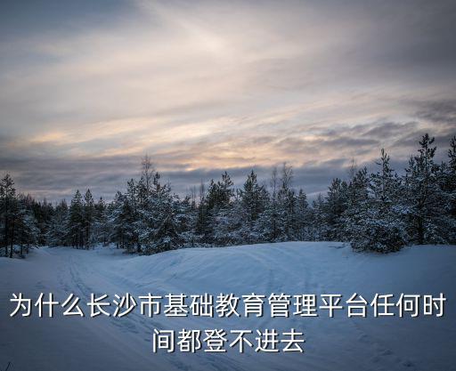 為什么長沙市基礎(chǔ)教育管理平臺任何時間都登不進去