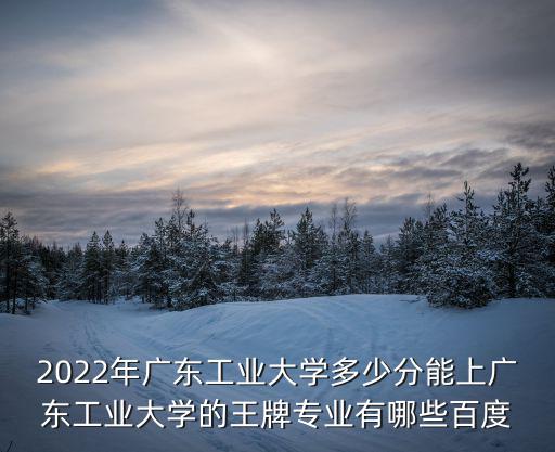 2022年廣東工業大學多少分能上廣東工業大學的王牌專業有哪些百度