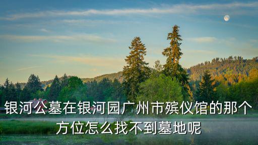 銀河公墓在銀河園廣州市殯儀館的那個方位怎么找不到墓地呢