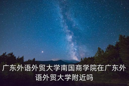 廣東外語外貿大學南國商學院地址，廣東外語外貿大學南國商學院在廣東外語外貿大學附近嗎