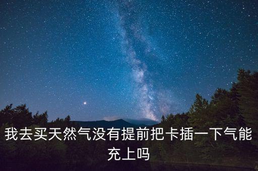我去買天然氣沒有提前把卡插一下氣能充上嗎