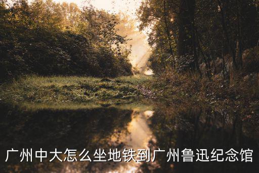 廣州中大怎么坐地鐵到廣州魯迅紀念館