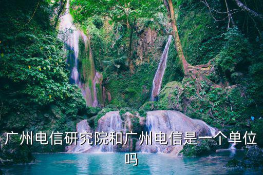 廣州電信研究院和廣州電信是一個單位嗎