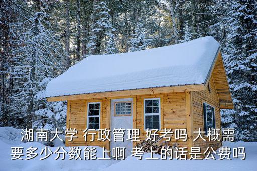 湖南大學 行政管理 好考嗎 大概需要多少分數能上啊 考上的話是公費嗎