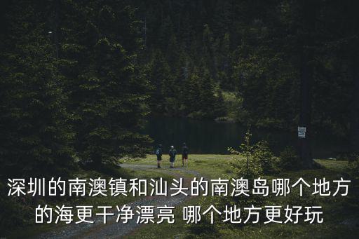 深圳的南澳鎮和汕頭的南澳島哪個地方的海更干凈漂亮 哪個地方更好玩