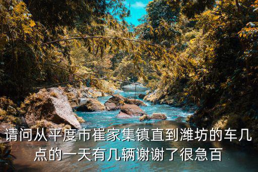 請問從平度市崔家集鎮直到濰坊的車幾點的一天有幾輛謝謝了很急百