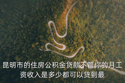 昆明市的住房公積金貸款不管你的月工資收入是多少都可以貸到最