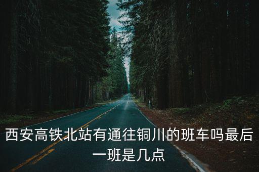 西安到銅川高鐵，西安高鐵北站有通往銅川的班車嗎最后一班是幾點