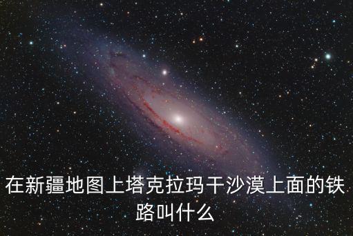 在新疆地圖上塔克拉瑪干沙漠上面的鐵路叫什么