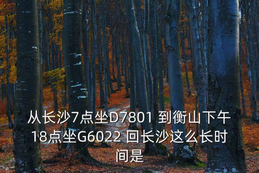 從長沙7點坐D7801 到衡山下午18點坐G6022 回長沙這么長時間是