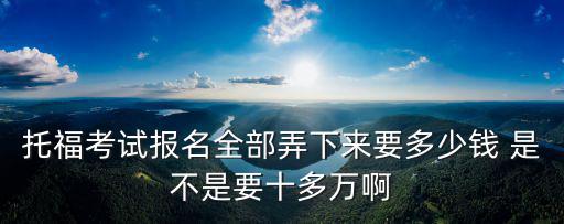 托福考試報(bào)名全部弄下來要多少錢 是不是要十多萬啊