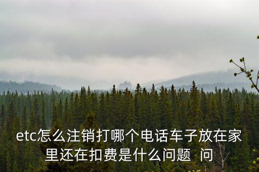 etc服務熱線，etc怎么注銷打哪個電話車子放在家里還在扣費是什么問題  問