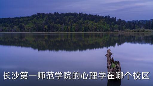長(zhǎng)沙第一師范學(xué)院，長(zhǎng)沙第一師范學(xué)院的心理學(xué)在哪個(gè)校區(qū)