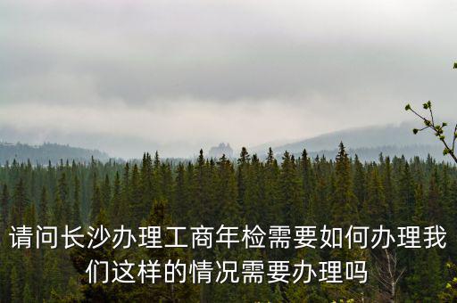 請(qǐng)問長沙辦理工商年檢需要如何辦理我們這樣的情況需要辦理嗎