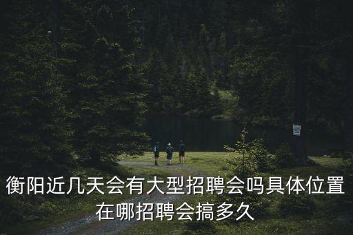 春風(fēng)行動招聘會，衡陽近幾天會有大型招聘會嗎具體位置在哪招聘會搞多久
