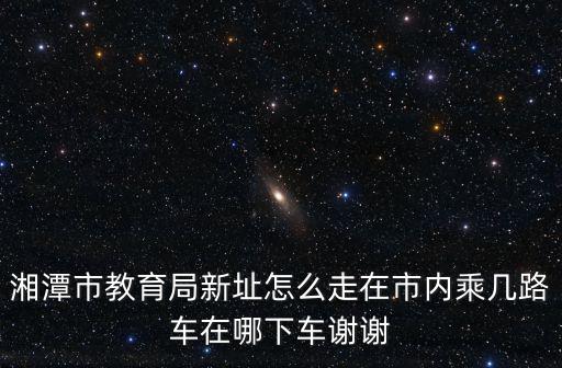 湘潭市教育局新址怎么走在市內(nèi)乘幾路車在哪下車謝謝