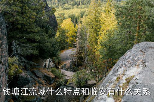 錢塘江流域，錢塘江流域什么特點和臨安有什么關系