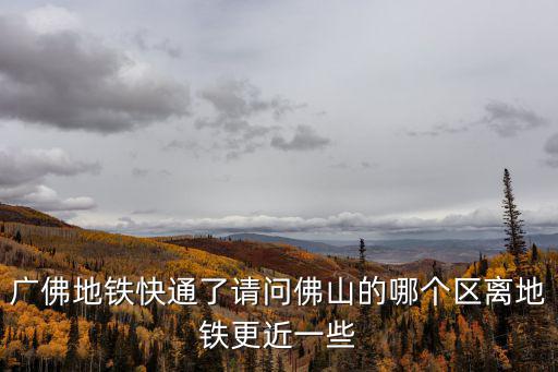 廣佛地鐵快通了請問佛山的哪個區離地鐵更近一些