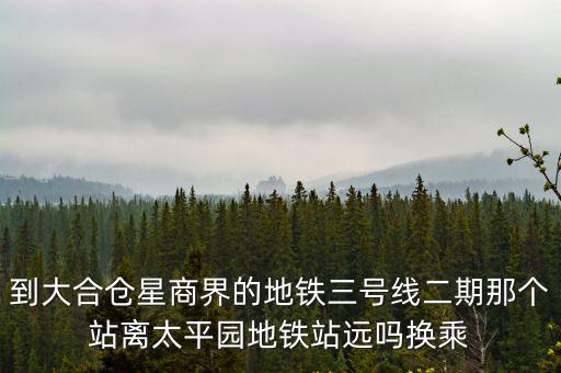 到大合倉星商界的地鐵三號線二期那個站離太平園地鐵站遠嗎換乘