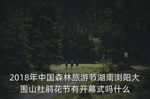 2018年中國森林旅游節湖南瀏陽大圍山杜鵑花節有開幕式嗎什么
