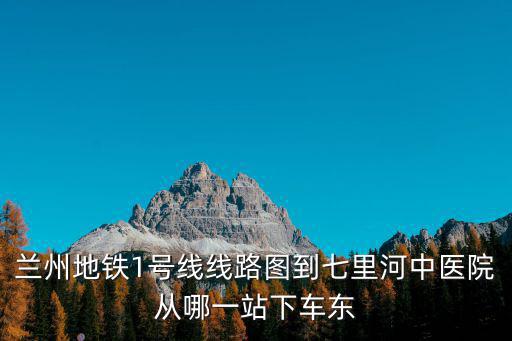 蘭州地鐵1號(hào)線線路圖到七里河中醫(yī)院從哪一站下車東