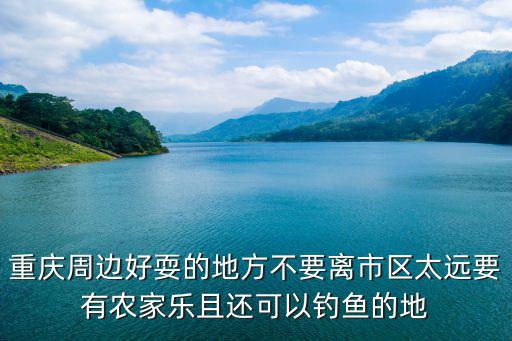 重慶周邊好耍的地方不要離市區太遠要有農家樂且還可以釣魚的地