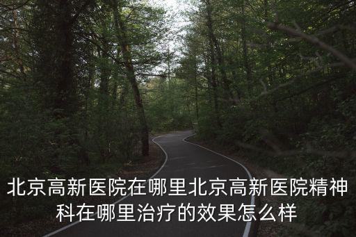 北京高新醫(yī)院在哪里北京高新醫(yī)院精神科在哪里治療的效果怎么樣