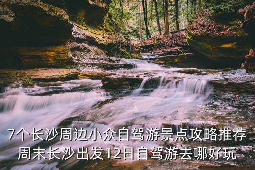 7個(gè)長沙周邊小眾自駕游景點(diǎn)攻略推薦周末長沙出發(fā)12日自駕游去哪好玩