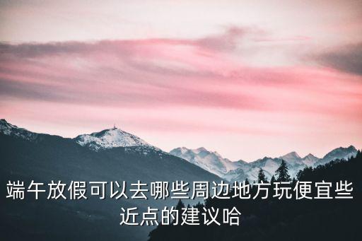 端午放假可以去哪些周邊地方玩便宜些近點的建議哈