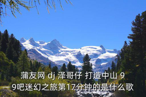 廣州蒲友網，蒲友網 dj 澤哥仔 打造中山 99吧迷幻之旅第17分鐘的是什么歌