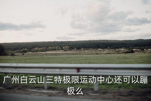 廣州白云山三特極限運動中心還可以蹦極么