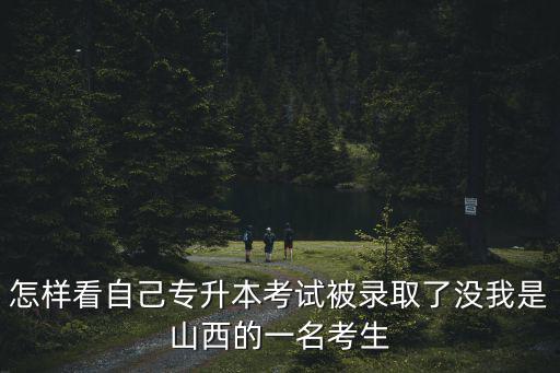怎樣看自己專升本考試被錄取了沒我是山西的一名考生
