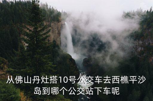 西樵平沙島，早晨56點從平沙島怎么坐車到西樵山西樵山幾點后才開始收門票