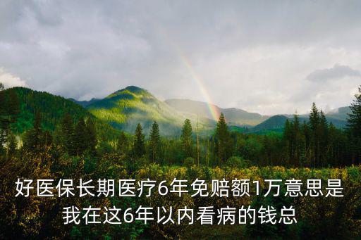 好醫保長期醫療6年免賠額1萬意思是我在這6年以內看病的錢總