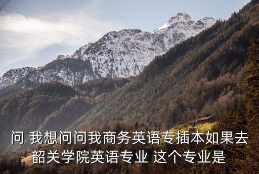 問 我想問問我商務英語專插本如果去韶關學院英語專業 這個專業是