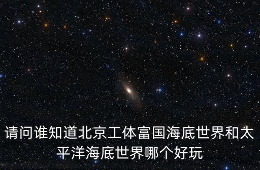 請問誰知道北京工體富國海底世界和太平洋海底世界哪個好玩