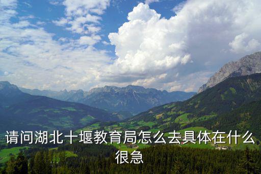 十堰市教育局，請問湖北十堰教育局怎么去具體在什么很急