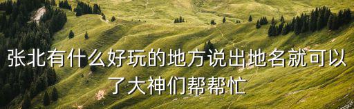 張北有什么好玩的地方說出地名就可以了大神們幫幫忙