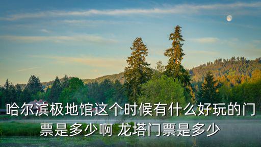 哈爾濱極地館門票，哈爾濱極地館這個時候有什么好玩的門票是多少啊 龍塔門票是多少