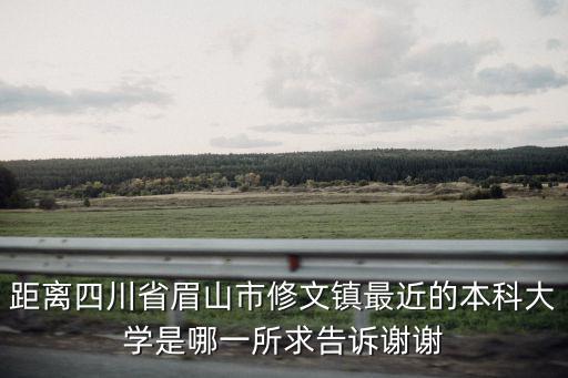 距離四川省眉山市修文鎮最近的本科大學是哪一所求告訴謝謝