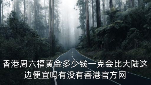 香港周六福黃金多少錢一克會比大陸這邊便宜嗎有沒有香港官方網