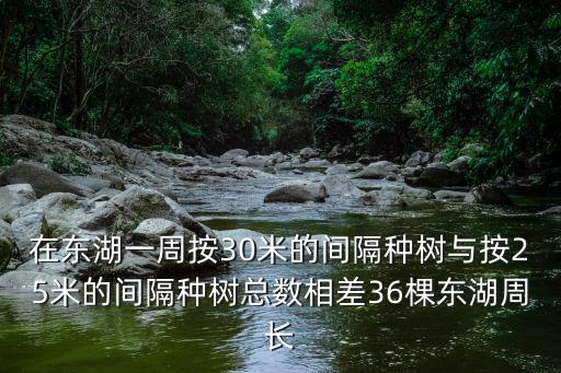 在東湖，在東湖一周按30米的間隔種樹(shù)與按25米的間隔種樹(shù)總數(shù)相差36棵東湖周長(zhǎng)