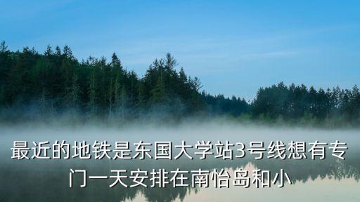最近的地鐵是東國大學站3號線想有專門一天安排在南怡島和小
