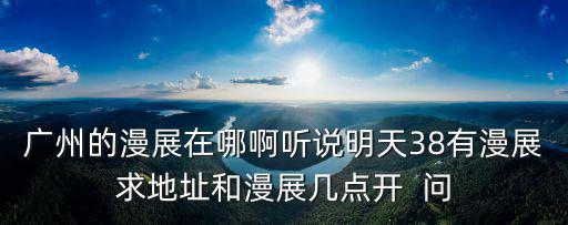 廣州的漫展在哪啊聽(tīng)說(shuō)明天38有漫展求地址和漫展幾點(diǎn)開(kāi)  問(wèn)