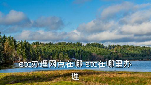 etc辦理網(wǎng)點(diǎn)在哪 etc在哪里辦理