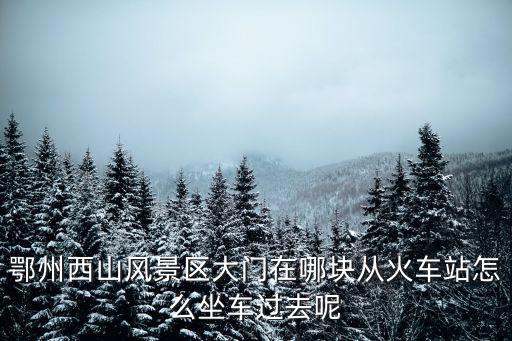 鄂州西山風景區大門在哪塊從火車站怎么坐車過去呢