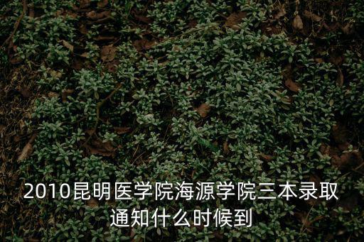 三本錄取時(shí)間，2010昆明醫(yī)學(xué)院海源學(xué)院三本錄取通知什么時(shí)候到